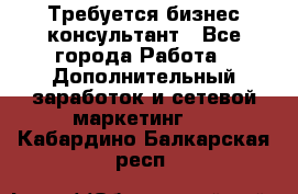 Требуется бизнес-консультант - Все города Работа » Дополнительный заработок и сетевой маркетинг   . Кабардино-Балкарская респ.